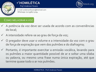 HOMILÉTICA
Prof. Anderson Favaro
HOMILÉTICA – Prof. Anderson Favaro
E-mail: andersonfavaro@hotmail.com
Whatsapp: (11) 99807-5294
fatesb.org
COMO MELHORAR A VOZ
 A potência da voz deve ser usada de acordo com as conveniências
do local;
 A intensidade refere-se ao grau de força da voz;
 O pregador deve usar o volume e a intensidade da voz com o grau
de força de expiração que vem dos pulmões e do diafragma;
 Portanto, é importante exercitar a emissão vocálica, levando para
os pulmões a maior quantidade possível de ar e soltar uma sílaba
ou palavra, ou mesmo uma frase numa única expiração, até que
termine quase todo o ar nos pulmões.
 