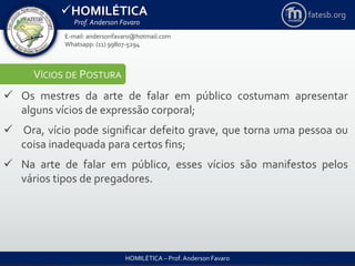 HOMILÉTICA
Prof. Anderson Favaro
HOMILÉTICA – Prof. Anderson Favaro
E-mail: andersonfavaro@hotmail.com
Whatsapp: (11) 99807-5294
fatesb.org
VÍCIOS DE POSTURA
 Os mestres da arte de falar em público costumam apresentar
alguns vícios de expressão corporal;
 Ora, vício pode significar defeito grave, que torna uma pessoa ou
coisa inadequada para certos fins;
 Na arte de falar em público, esses vícios são manifestos pelos
vários tipos de pregadores.
 