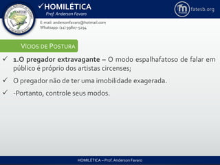 HOMILÉTICA
Prof. Anderson Favaro
HOMILÉTICA – Prof. Anderson Favaro
E-mail: andersonfavaro@hotmail.com
Whatsapp: (11) 99807-5294
fatesb.org
VÍCIOS DE POSTURA
 1.O pregador extravagante – O modo espalhafatoso de falar em
público é próprio dos artistas circenses;
 O pregador não de ter uma imobilidade exagerada.
 -Portanto, controle seus modos.
 