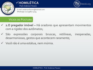 HOMILÉTICA
Prof. Anderson Favaro
HOMILÉTICA – Prof. Anderson Favaro
E-mail: andersonfavaro@hotmail.com
Whatsapp: (11) 99807-5294
fatesb.org
VÍCIOS DE POSTURA
 2.O pregador imóvel – Há oradores que apresentam movimentos
com a rigidez dos autômatos;
 São expressões corporais bruscas, retilíneas, inesperadas,
desarmoniosas, gestos que acontecem raramente;
 Você não é uma estátua, nem múmia.
 