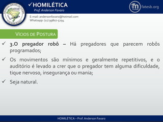 HOMILÉTICA
Prof. Anderson Favaro
HOMILÉTICA – Prof. Anderson Favaro
E-mail: andersonfavaro@hotmail.com
Whatsapp: (11) 99807-5294
fatesb.org
VÍCIOS DE POSTURA
 3.O pregador robô – Há pregadores que parecem robôs
programados;
 Os movimentos são mínimos e geralmente repetitivos, e o
auditório é levado a crer que o pregador tem alguma dificuldade,
tique nervoso, insegurança ou mania;
 Seja natural.
 