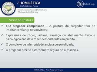HOMILÉTICA
Prof. Anderson Favaro
HOMILÉTICA – Prof. Anderson Favaro
E-mail: andersonfavaro@hotmail.com
Whatsapp: (11) 99807-5294
fatesb.org
VÍCIOS DE POSTURA
 4.O pregador complexado – A postura do pregador tem de
inspirar confiança nos ouvintes;
 Expressões de choro, lástima, cansaço ou abatimento físico e
psicológico não devem ser demonstradas no púlpito;
 O complexo de inferioridade anula a personalidade;
 O pregador precisa estar sempre seguro de suas ideias.
 