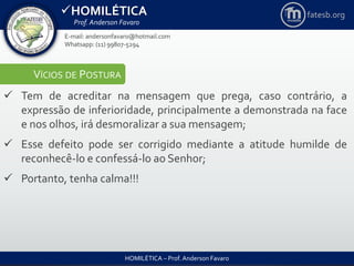 HOMILÉTICA
Prof. Anderson Favaro
HOMILÉTICA – Prof. Anderson Favaro
E-mail: andersonfavaro@hotmail.com
Whatsapp: (11) 99807-5294
fatesb.org
VÍCIOS DE POSTURA
 Tem de acreditar na mensagem que prega, caso contrário, a
expressão de inferioridade, principalmente a demonstrada na face
e nos olhos, irá desmoralizar a sua mensagem;
 Esse defeito pode ser corrigido mediante a atitude humilde de
reconhecê-lo e confessá-lo ao Senhor;
 Portanto, tenha calma!!!
 