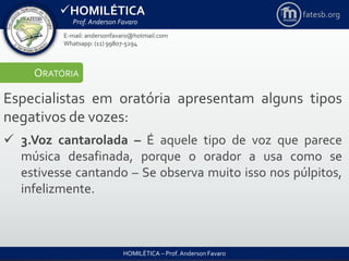 HOMILÉTICA
Prof. Anderson Favaro
HOMILÉTICA – Prof. Anderson Favaro
E-mail: andersonfavaro@hotmail.com
Whatsapp: (11) 99807-5294
fatesb.org
ORATÓRIA
Especialistas em oratória apresentam alguns tipos
negativos de vozes:
 3.Voz cantarolada – É aquele tipo de voz que parece
música desafinada, porque o orador a usa como se
estivesse cantando – Se observa muito isso nos púlpitos,
infelizmente.
 