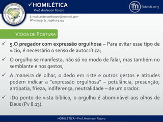 HOMILÉTICA
Prof. Anderson Favaro
HOMILÉTICA – Prof. Anderson Favaro
E-mail: andersonfavaro@hotmail.com
Whatsapp: (11) 99807-5294
fatesb.org
VÍCIOS DE POSTURA
 5.O pregador com expressão orgulhosa – Para evitar esse tipo de
vício, é necessário o senso de autocrítica;
 O orgulho se manifesta, não só no modo de falar, mas também no
semblante e nos gestos;
 A maneira de olhar, o dedo em riste e outros gestos e atitudes
podem indicar a “expressão orgulhosa” – petulância, presunção,
antipatia, frieza, indiferença, neutralidade – de um orador.
 -Do ponto de vista bíblico, o orgulho é abominável aos olhos de
Deus (Pv 8.13).
 