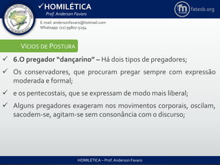HOMILÉTICA
Prof. Anderson Favaro
HOMILÉTICA – Prof. Anderson Favaro
E-mail: andersonfavaro@hotmail.com
Whatsapp: (11) 99807-5294
fatesb.org
VÍCIOS DE POSTURA
 6.O pregador “dançarino” – Há dois tipos de pregadores;
 Os conservadores, que procuram pregar sempre com expressão
moderada e formal;
 e os pentecostais, que se expressam de modo mais liberal;
 Alguns pregadores exageram nos movimentos corporais, oscilam,
sacodem-se, agitam-se sem consonância com o discurso;
 