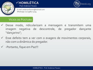 HOMILÉTICA
Prof. Anderson Favaro
HOMILÉTICA – Prof. Anderson Favaro
E-mail: andersonfavaro@hotmail.com
Whatsapp: (11) 99807-5294
fatesb.org
VÍCIOS DE POSTURA
 Desse modo, ridicularizam a mensagem e transmitem uma
imagem negativa de descontrole, de pregador dançante
“dançarino”;
 Esse defeito tem a ver com o exagero de movimentos corporais,
não com a dinâmica do pregador.
 -Portanto, fique em Paz!!!
 