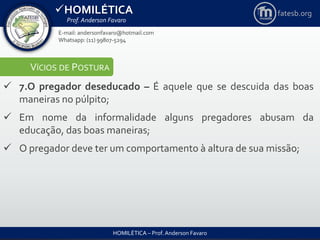 HOMILÉTICA
Prof. Anderson Favaro
HOMILÉTICA – Prof. Anderson Favaro
E-mail: andersonfavaro@hotmail.com
Whatsapp: (11) 99807-5294
fatesb.org
VÍCIOS DE POSTURA
 7.O pregador deseducado – É aquele que se descuida das boas
maneiras no púlpito;
 Em nome da informalidade alguns pregadores abusam da
educação, das boas maneiras;
 O pregador deve ter um comportamento à altura de sua missão;
 