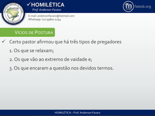 HOMILÉTICA
Prof. Anderson Favaro
HOMILÉTICA – Prof. Anderson Favaro
E-mail: andersonfavaro@hotmail.com
Whatsapp: (11) 99807-5294
fatesb.org
VÍCIOS DE POSTURA
 Certo pastor afirmou que há três tipos de pregadores
1. Os que se relaxam;
2. Os que vão ao extremo de vaidade e;
3. Os que encaram a questão nos devidos termos.
 