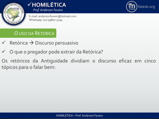 HOMILÉTICA
Prof. Anderson Favaro
HOMILÉTICA – Prof. Anderson Favaro
E-mail: andersonfavaro@hotmail.com
Whatsapp: (11) 99807-5294
fatesb.org
O USO DA RETÓRICA
 Retórica  Discurso persuasivo
 O que o pregador pode extrair da Retórica?
Os retóricos da Antiguidade dividiam o discurso eficaz em cinco
tópicos para o falar bem:
 
