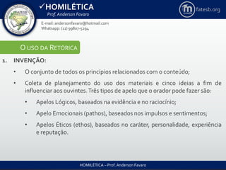 HOMILÉTICA
Prof. Anderson Favaro
HOMILÉTICA – Prof. Anderson Favaro
E-mail: andersonfavaro@hotmail.com
Whatsapp: (11) 99807-5294
fatesb.org
O USO DA RETÓRICA
1. INVENÇÃO:
• O conjunto de todos os princípios relacionados com o conteúdo;
• Coleta de planejamento do uso dos materiais e cinco ideias a fim de
influenciar aos ouvintes.Três tipos de apelo que o orador pode fazer são:
• Apelos Lógicos, baseados na evidência e no raciocínio;
• Apelo Emocionais (pathos), baseados nos impulsos e sentimentos;
• Apelos Éticos (ethos), baseados no caráter, personalidade, experiência
e reputação.
 