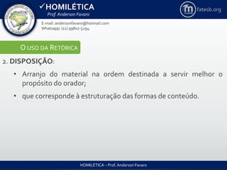 HOMILÉTICA
Prof. Anderson Favaro
HOMILÉTICA – Prof. Anderson Favaro
E-mail: andersonfavaro@hotmail.com
Whatsapp: (11) 99807-5294
fatesb.org
O USO DA RETÓRICA
2. DISPOSIÇÃO:
• Arranjo do material na ordem destinada a servir melhor o
propósito do orador;
• que corresponde à estruturação das formas de conteúdo.
 