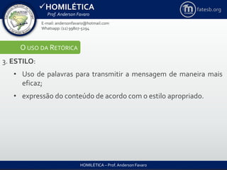 HOMILÉTICA
Prof. Anderson Favaro
HOMILÉTICA – Prof. Anderson Favaro
E-mail: andersonfavaro@hotmail.com
Whatsapp: (11) 99807-5294
fatesb.org
O USO DA RETÓRICA
3. ESTILO:
• Uso de palavras para transmitir a mensagem de maneira mais
eficaz;
• expressão do conteúdo de acordo com o estilo apropriado.
 