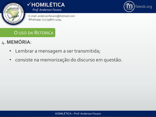 HOMILÉTICA
Prof. Anderson Favaro
HOMILÉTICA – Prof. Anderson Favaro
E-mail: andersonfavaro@hotmail.com
Whatsapp: (11) 99807-5294
fatesb.org
O USO DA RETÓRICA
4. MEMÓRIA:
• Lembrar a mensagem a ser transmitida;
• consiste na memorização do discurso em questão.
 