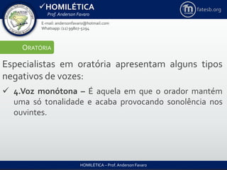 HOMILÉTICA
Prof. Anderson Favaro
HOMILÉTICA – Prof. Anderson Favaro
E-mail: andersonfavaro@hotmail.com
Whatsapp: (11) 99807-5294
fatesb.org
ORATÓRIA
Especialistas em oratória apresentam alguns tipos
negativos de vozes:
 4.Voz monótona – É aquela em que o orador mantém
uma só tonalidade e acaba provocando sonolência nos
ouvintes.
 