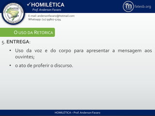 HOMILÉTICA
Prof. Anderson Favaro
HOMILÉTICA – Prof. Anderson Favaro
E-mail: andersonfavaro@hotmail.com
Whatsapp: (11) 99807-5294
fatesb.org
O USO DA RETÓRICA
5. ENTREGA:
• Uso da voz e do corpo para apresentar a mensagem aos
ouvintes;
• o ato de proferir o discurso.
 