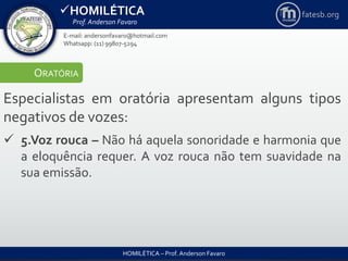 HOMILÉTICA
Prof. Anderson Favaro
HOMILÉTICA – Prof. Anderson Favaro
E-mail: andersonfavaro@hotmail.com
Whatsapp: (11) 99807-5294
fatesb.org
ORATÓRIA
Especialistas em oratória apresentam alguns tipos
negativos de vozes:
 5.Voz rouca – Não há aquela sonoridade e harmonia que
a eloquência requer. A voz rouca não tem suavidade na
sua emissão.
 