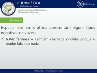 HOMILÉTICA
Prof. Anderson Favaro
HOMILÉTICA – Prof. Anderson Favaro
E-mail: andersonfavaro@hotmail.com
Whatsapp: (11) 99807-5294
fatesb.org
ORATÓRIA
Especialistas em oratória apresentam alguns tipos
negativos de vozes:
 6.Voz fanhosa – Também chamada rinolália porque o
orador fala pelo nariz.
 