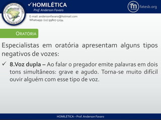 HOMILÉTICA
Prof. Anderson Favaro
HOMILÉTICA – Prof. Anderson Favaro
E-mail: andersonfavaro@hotmail.com
Whatsapp: (11) 99807-5294
fatesb.org
ORATÓRIA
Especialistas em oratória apresentam alguns tipos
negativos de vozes:
 8.Voz dupla – Ao falar o pregador emite palavras em dois
tons simultâneos: grave e agudo. Torna-se muito difícil
ouvir alguém com esse tipo de voz.
 