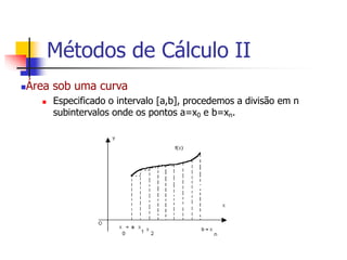 Área sob uma curva
 Especificado o intervalo [a,b], procedemos a divisão em n
subintervalos onde os pontos a=x0 e b=xn.
Métodos de Cálculo II
 