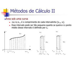 Área sob uma curva
 xi=xi-xi-1 é o comprimento de cada intervalinho [xi-1, xi].
 Esse intervalo pode ser tão pequeno quanto se queira e o ponto
médio desse intervalo é definido por ci.
Métodos de Cálculo II
 