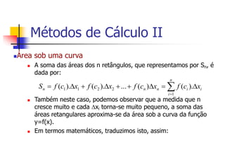 Área sob uma curva
 A soma das áreas dos n retângulos, que representamos por Sn, é
dada por:
 Também neste caso, podemos observar que a medida que n
cresce muito e cada xi torna-se muito pequeno, a soma das
áreas retangulares aproxima-se da área sob a curva da função
y=f(x).
 Em termos matemáticos, traduzimos isto, assim:
i
n
i
i
n
n
n x
c
f
x
c
f
x
c
f
x
c
f
S 







 

).
(
)
(
...
).
(
).
(
1
2
2
1
1
Métodos de Cálculo II
 