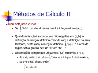 Área sob uma curva
 Se existe, dizemos que f é integrável em [a,b].
 Quando a função f é contínua e não-negativa em [a,b], a
definição da integral definida coincide com a definição da área.
Portanto, neste caso, a integral definida é a área da
região sob o gráfico de f de “a” até “b”.
 Observação: sempre que utilizamos [a,b] supomos a < b.
 Se a>b, então se a integral à direita existir;
 Se a=b e f(a) existir, então,

b
a
dx
x
f )
(

b
a
dx
x
f )
(

 

a
b
b
a
dx
x
f
dx
x
f )
(
)
(
0
)
( 

a
a
dx
x
f
Métodos de Cálculo II
 