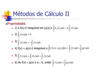 Propriedades
 1) k.f(x) é integrável em [a,b] e
 2)
 3)
 4) f(x) + g(x) é integrável e
 5)
 6) Se f(x)  g(x) e a  b, então
 

b
a
b
a
dx
x
f
k
dx
x
f
k )
(
.
)
(
.
 
a
a
dx
x
f 0
)
(
 


b
a
a
b
dx
x
f
dx
x
f )
(
)
(
 
 


b
a
b
a
b
a
dx
x
g
dx
x
f
dx
x
g
x
f )
(
)
(
)]
(
)
(
[
  


b
a
c
a
b
c
dx
x
f
dx
x
f
dx
x
f )
(
)
(
)
(
 

b
a
a
b
dx
x
g
dx
x
f )
(
)
(
Métodos de Cálculo II
 