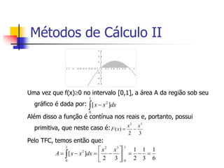 Uma vez que f(x)0 no intervalo [0,1], a área A da região sob seu
gráfico é dada por:
Além disso a função é contínua nos reais e, portanto, possui
primitiva, que neste caso é:
Pelo TFC, temos então que:
 
1
0
2
]
[ dx
x
x
3
2
)
(
3
2
x
x
x
F 

6
1
3
1
2
1
3
2
]
[
1
0
1
0
3
2
2












 
x
x
dx
x
x
A
Métodos de Cálculo II
 