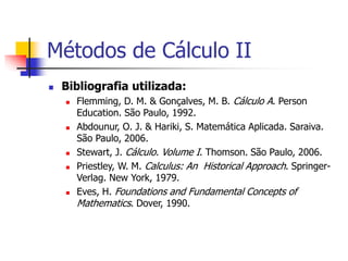  Bibliografia utilizada:
 Flemming, D. M. & Gonçalves, M. B. Cálculo A. Person
Education. São Paulo, 1992.
 Abdounur, O. J. & Hariki, S. Matemática Aplicada. Saraiva.
São Paulo, 2006.
 Stewart, J. Cálculo. Volume I. Thomson. São Paulo, 2006.
 Priestley, W. M. Calculus: An Historical Approach. Springer-
Verlag. New York, 1979.
 Eves, H. Foundations and Fundamental Concepts of
Mathematics. Dover, 1990.
Métodos de Cálculo II
 
