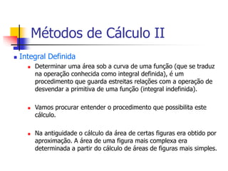  Integral Definida
 Determinar uma área sob a curva de uma função (que se traduz
na operação conhecida como integral definida), é um
procedimento que guarda estreitas relações com a operação de
desvendar a primitiva de uma função (integral indefinida).
 Vamos procurar entender o procedimento que possibilita este
cálculo.
 Na antiguidade o cálculo da área de certas figuras era obtido por
aproximação. A área de uma figura mais complexa era
determinada a partir do cálculo de áreas de figuras mais simples.
Métodos de Cálculo II
 