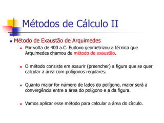  Método de Exaustão de Arquimedes
 Por volta de 400 a.C. Eudoxo geometrizou a técnica que
Arquimedes chamou de método de exaustão.
 O método consiste em exaurir (preencher) a figura que se quer
calcular a área com polígonos regulares.
 Quanto maior for número de lados do polígono, maior será a
convergência entre a área do polígono e a da figura.
 Vamos aplicar esse método para calcular a área do círculo.
Métodos de Cálculo II
 