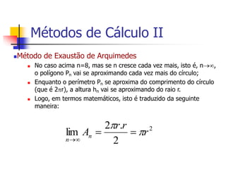Método de Exaustão de Arquimedes
 No caso acima n=8, mas se n cresce cada vez mais, isto é, n,
o polígono Pn vai se aproximando cada vez mais do círculo;
 Enquanto o perímetro Pn se aproxima do comprimento do círculo
(que é 2r), a altura hn vai se aproximando do raio r.
 Logo, em termos matemáticos, isto é traduzido da seguinte
maneira:
2
2
.
2
lim r
r
r
An
n






Métodos de Cálculo II
 