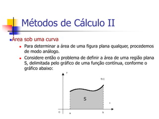 Área sob uma curva
 Para determinar a área de uma figura plana qualquer, procedemos
de modo análogo.
 Considere então o problema de definir a área de uma região plana
S, delimitada pelo gráfico de uma função contínua, conforme o
gráfico abaixo:
S
Métodos de Cálculo II
 