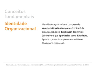 Pós-Graduação Uninorte Laureate International | MBA em Marketing, Publicidade e Propaganda | Abril/Maio de 2013
Identidade organizacional compreende
características fundamentais (centrais) da
organização, que a distinguem das demais
(distintivo) e que é percebida como duradoura,
ligando o presente ao passado e ao futuro
(duradouro, mas atual).
Conceitos
fundamentais
Identidade
Organizacional
 