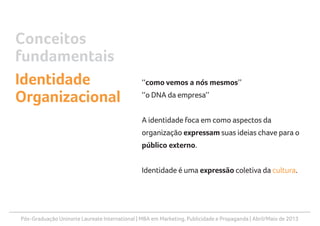 Pós-Graduação Uninorte Laureate International | MBA em Marketing, Publicidade e Propaganda | Abril/Maio de 2013
‘‘como vemos a nós mesmos’’
‘‘o DNA da empresa’’
A identidade foca em como aspectos da
organização expressam suas ideias chave para o
público externo.
Identidade é uma expressão coletiva da cultura.
Conceitos
fundamentais
Identidade
Organizacional
 