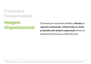 Pós-Graduação Uninorte Laureate International | MBA em Marketing, Publicidade e Propaganda | Abril/Maio de 2013
É formada por incontáveis detalhes, afetada por
aspectos contextuais e influenciada porsinais
projetados pela própria organização, direta ou
indiretamente, formal ou informalmente.
Conceitos
fundamentais
Imagem
Organizacional
 