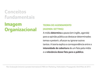 Pós-Graduação Uninorte Laureate International | MBA em Marketing, Publicidade e Propaganda | Abril/Maio de 2013
TEORIA DO AGENDAMENTO
(AGENDA-SETTING)
A mídia determina a pauta (em inglês, agenda)
para a opinião pública ao destacardeterminados
temas e preterir, ofuscarou ignoraroutros
tantos. A teoria explica a correspondência entre a
intensidade de cobertura de um fato pela mídia
e a relevância desse fato para o público.
Conceitos
fundamentais
Imagem
Organizacional
 