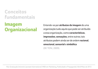Pós-Graduação Uninorte Laureate International | MBA em Marketing, Publicidade e Propaganda | Abril/Maio de 2013
Entende-se por atributos da imagem de uma
organização tudo aquilo que pode seratribuído
a essa organização, como características,
impressões, sensações, entre outros; tais
atributos podem ainda serde ordem racional,
emocional, sensorial e simbólica
(DE TONI, 2009).
Conceitos
fundamentais
Imagem
Organizacional
 