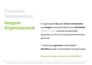 Pós-Graduação Uninorte Laureate International | MBA em Marketing, Publicidade e Propaganda | Abril/Maio de 2013
A organização não pode alterar diretamente
sua imagem, mas pode alterara sua identidade
(ABRATT, 1989), a gestão da identidade
apresenta-se com uma importante ferramenta
gerencial.
1º passo para gerenciar a identidade?
Identificar todas as identidades da organização.
Gerenciar imagem é gerenciar identidade!
Conceitos
fundamentais
Imagem
Organizacional
 