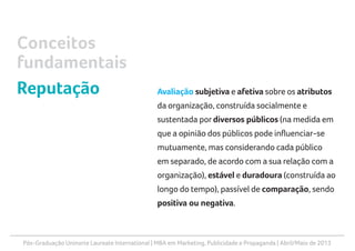 Pós-Graduação Uninorte Laureate International | MBA em Marketing, Publicidade e Propaganda | Abril/Maio de 2013
Avaliação subjetiva e afetiva sobre os atributos
da organização, construída socialmente e
sustentada por diversos públicos (na medida em
que a opinião dos públicos pode influenciar-se
mutuamente, mas considerando cada público
em separado, de acordo com a sua relação com a
organização), estável e duradoura (construída ao
longo do tempo), passível de comparação, sendo
positiva ou negativa.
Conceitos
fundamentais
Reputação
 