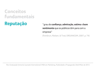 Pós-Graduação Uninorte Laureate International | MBA em Marketing, Publicidade e Propaganda | Abril/Maio de 2013
‘‘grau de confiança, admiração, estima e bom
sentimento que os públicos têm para com a
empresa’’
(Fombrun, Nielsen, & Trad, ORGANICOM, 2007, p. 74)
Conceitos
fundamentais
Reputação
 