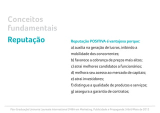 Pós-Graduação Uninorte Laureate International | MBA em Marketing, Publicidade e Propaganda | Abril/Maio de 2013
Reputação POSITIVA é vantajosa porque:
a) auxilia na geração de lucros, inibindo a
mobilidade dos concorrentes;
b) favorece a cobrança de preços mais altos;
c) atrai melhores candidatos a funcionários;
d) melhora seu acesso ao mercado de capitais;
e) atrai investidores;
f) distingue a qualidade de produtos e serviços;
g) assegura a garantia de contratos;
Conceitos
fundamentais
Reputação
 