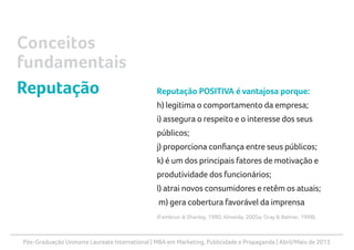 Pós-Graduação Uninorte Laureate International | MBA em Marketing, Publicidade e Propaganda | Abril/Maio de 2013
Reputação POSITIVA é vantajosa porque:
h) legitima o comportamento da empresa;
i) assegura o respeito e o interesse dos seus
públicos;
j) proporciona confiança entre seus públicos;
k) é um dos principais fatores de motivação e
produtividade dos funcionários;
l) atrai novos consumidores e retêm os atuais;
m) gera cobertura favorável da imprensa
(Fombrun & Shanley, 1990; Almeida, 2005a; Gray & Balmer, 1998).
Conceitos
fundamentais
Reputação
 