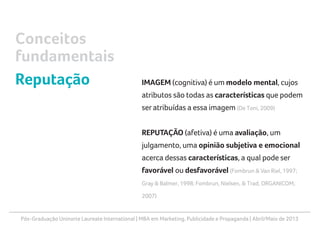 Pós-Graduação Uninorte Laureate International | MBA em Marketing, Publicidade e Propaganda | Abril/Maio de 2013
IMAGEM (cognitiva) é um modelo mental, cujos
atributos são todas as características que podem
ser atribuídas a essa imagem (De Toni, 2009)
REPUTAÇÃO (afetiva) é uma avaliação, um
julgamento, uma opinião subjetiva e emocional
acerca dessas características, a qual pode ser
favorável ou desfavorável (Fombrun & Van Riel, 1997;
Gray & Balmer, 1998; Fombrun, Nielsen, & Trad, ORGANICOM,
2007)
Conceitos
fundamentais
Reputação
 