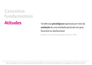 Pós-Graduação Uninorte Laureate International | MBA em Marketing, Publicidade e Propaganda | Abril/Maio de 2013
Tendências psicológicas expressas pormeio da
avaliação de uma entidade particularem grau
favorável ou desfavorável
(Einwilleret. al, 2010, apud Eagly & Chaiken, 1993).
Conceitos
fundamentais
Atitudes
 
