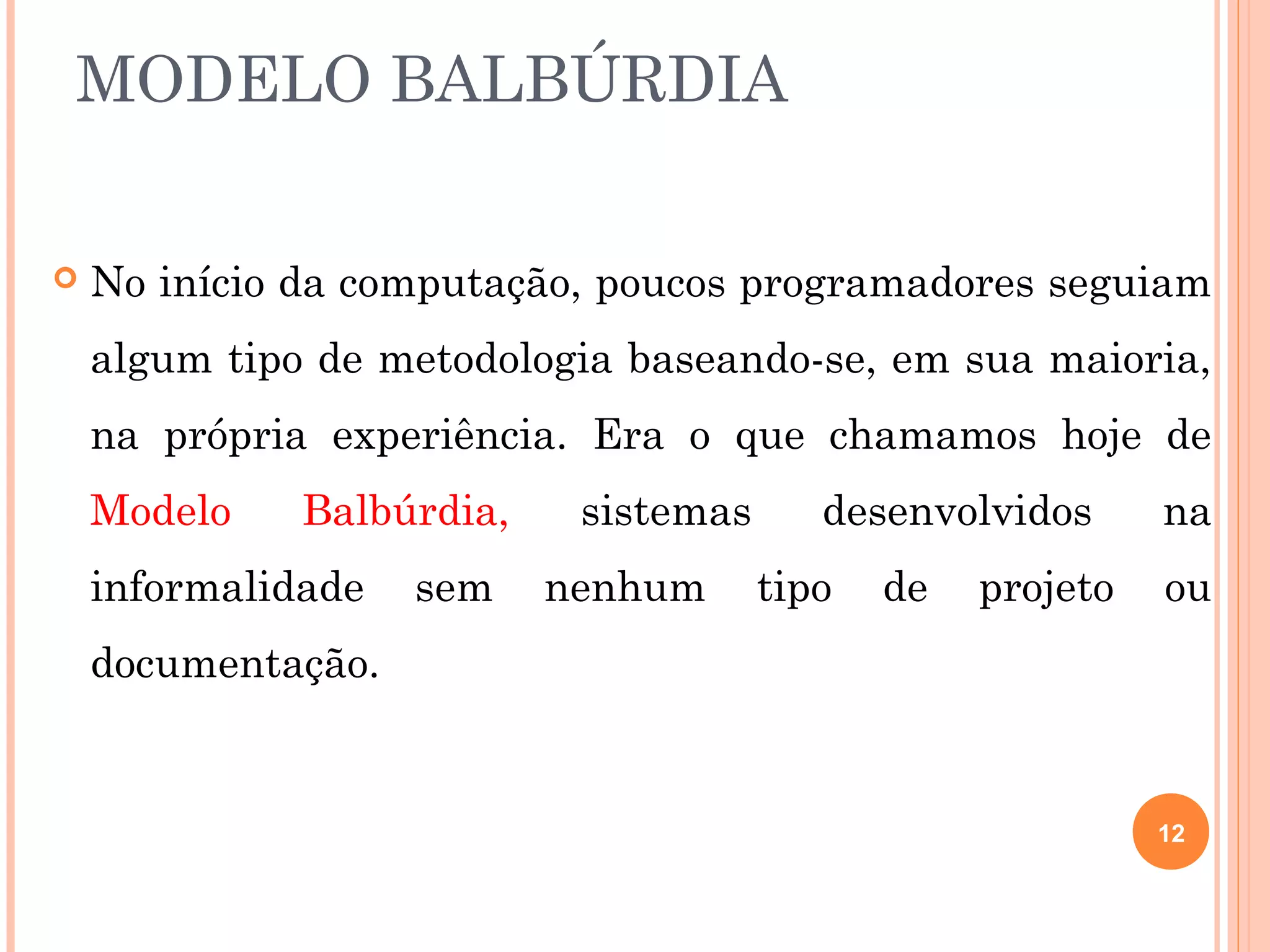 MODELO BALBÚRDIA

   No início da computação, poucos programadores seguiam
    algum tipo de metodologia baseando-se, em sua maioria,
    na própria experiência. Era o que chamamos hoje de
    Modelo    Balbúrdia,    sistemas      desenvolvidos      na
    informalidade   sem    nenhum      tipo   de   projeto   ou
    documentação.


                                                             12
 