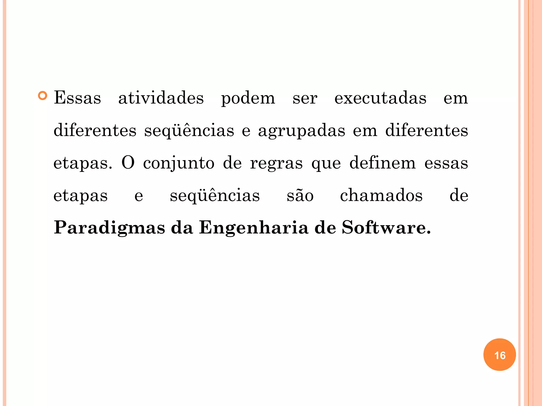    Essas atividades podem ser executadas em
    diferentes seqüências e agrupadas em diferentes
    etapas. O conjunto de regras que definem essas
    etapas   e   seqüências   são   chamados    de
    Paradigmas da Engenharia de Software.




                                                      16
 