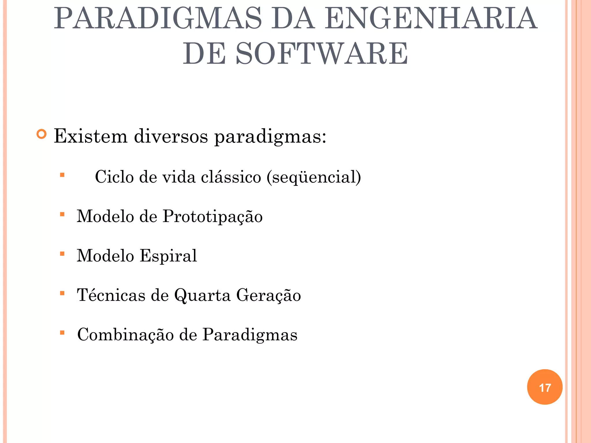 PARADIGMAS DA ENGENHARIA
          DE SOFTWARE

   Existem diversos paradigmas:
         Ciclo de vida clássico (seqüencial)

       Modelo de Prototipação

       Modelo Espiral

       Técnicas de Quarta Geração

       Combinação de Paradigmas

                                                17
 