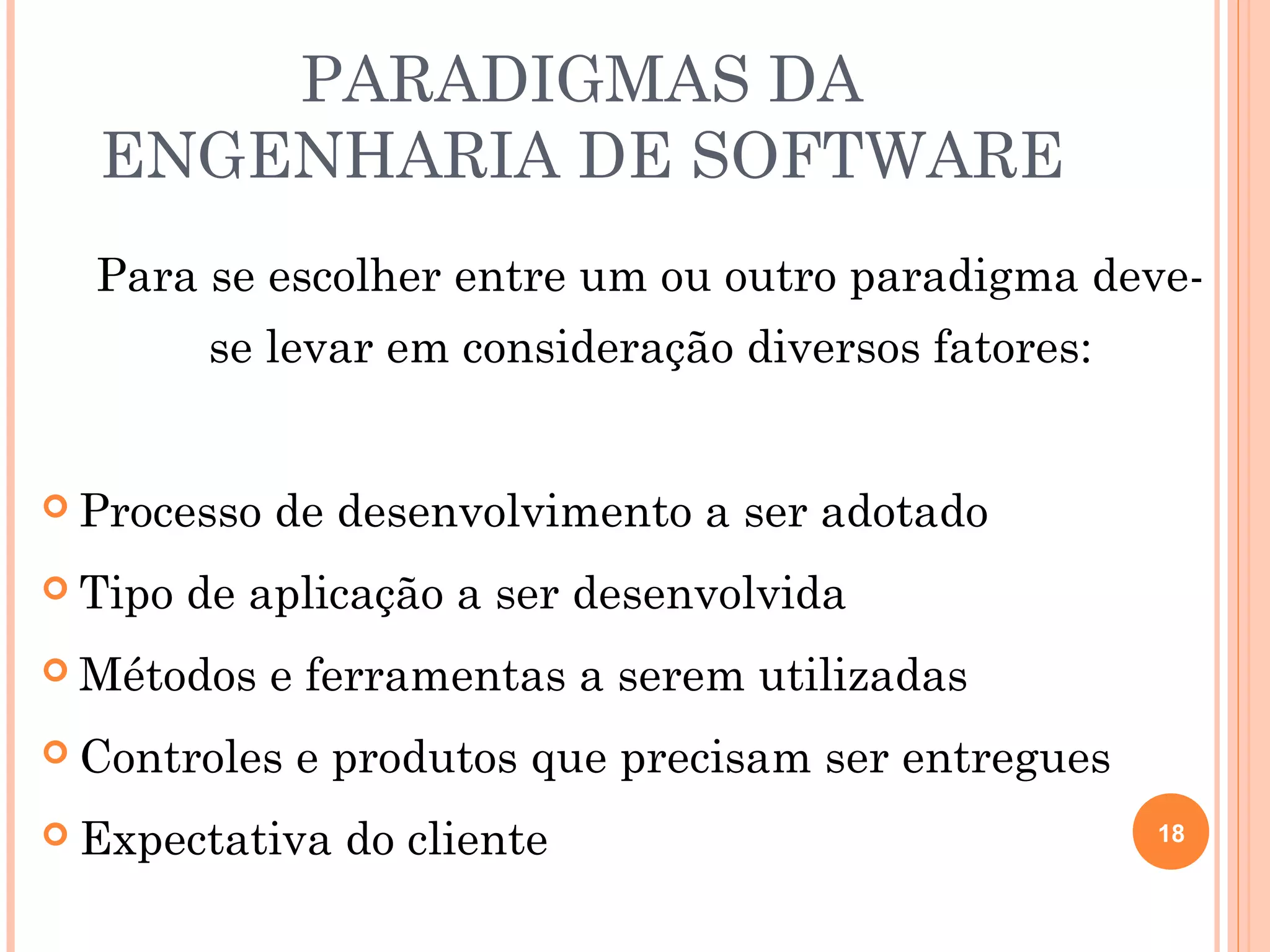 PARADIGMAS DA
  ENGENHARIA DE SOFTWARE
  Para se escolher entre um ou outro paradigma deve-
          se levar em consideração diversos fatores:


 Processo   de desenvolvimento a ser adotado
 Tipo   de aplicação a ser desenvolvida
 Métodos    e ferramentas a serem utilizadas
 Controles   e produtos que precisam ser entregues
 Expectativa   do cliente                             18
 
